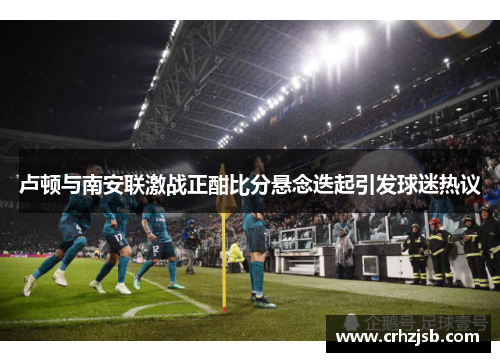 卢顿与南安联激战正酣比分悬念迭起引发球迷热议