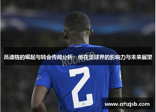 吕迪格的崛起与转会传闻分析：他在足球界的影响力与未来展望