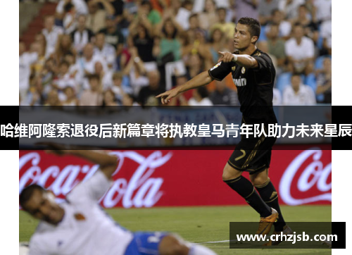 哈维阿隆索退役后新篇章将执教皇马青年队助力未来星辰