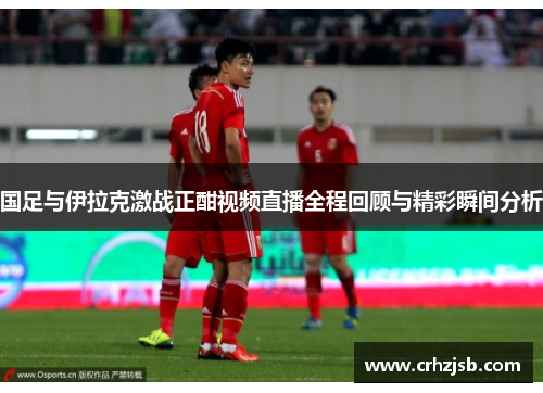 国足与伊拉克激战正酣视频直播全程回顾与精彩瞬间分析
