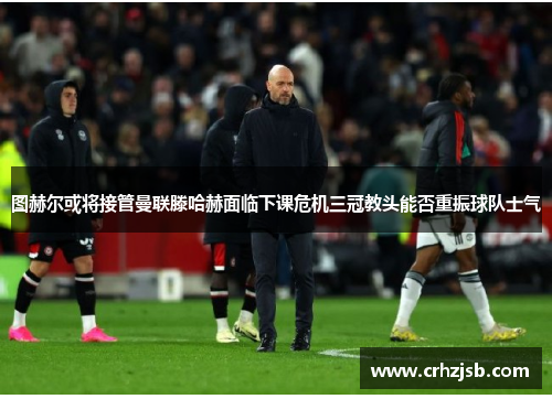 图赫尔或将接管曼联滕哈赫面临下课危机三冠教头能否重振球队士气