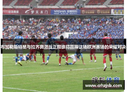 布加勒斯特星与拉齐奥激战正酣谁将赢得这场欧洲赛场的荣耀对决