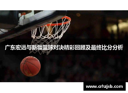广东宏远与新疆篮球对决精彩回顾及最终比分分析