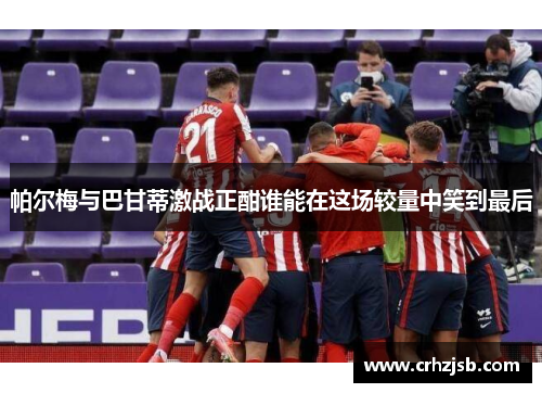 帕尔梅与巴甘蒂激战正酣谁能在这场较量中笑到最后