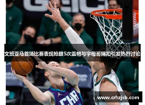 文班亚马首场比赛表现抢眼5次盖帽与字母哥隔扣引发热烈讨论