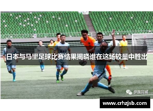 日本与马里足球比赛结果揭晓谁在这场较量中胜出
